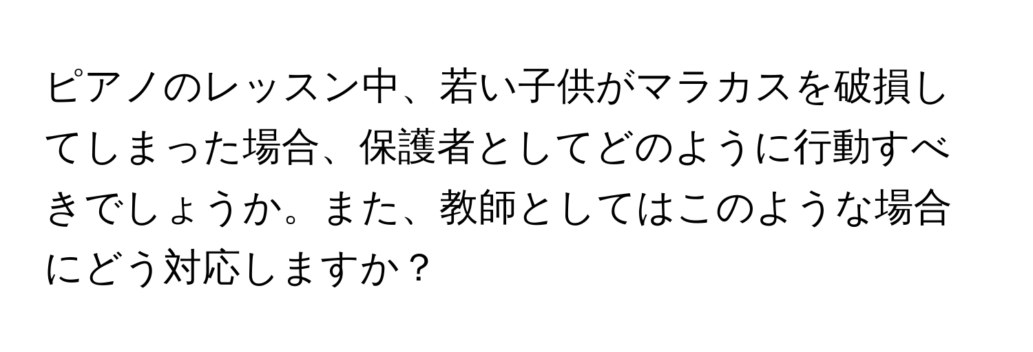 ピアノのレッスン中、若い子供がマラカスを破損してしまった場合、保護者としてどのように行動すべきでしょうか。また、教師としてはこのような場合にどう対応しますか？