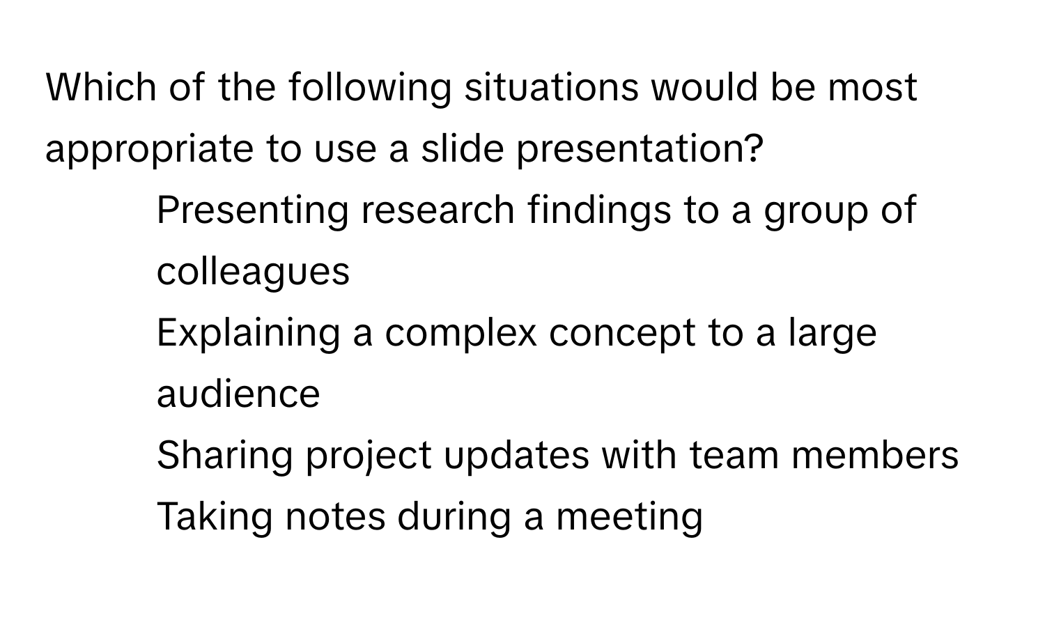 Which of the following situations would be most appropriate to use a slide presentation?

1) Presenting research findings to a group of colleagues 
2) Explaining a complex concept to a large audience 
3) Sharing project updates with team members 
4) Taking notes during a meeting