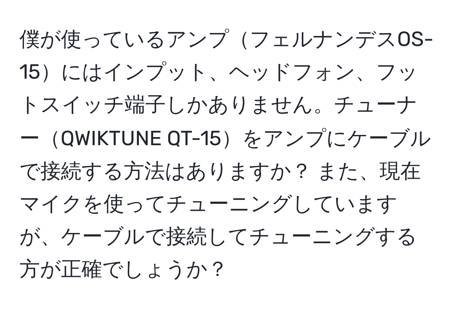僕が使っているアンプフェルナンデスOS-15にはインプット、ヘッドフォン、フットスイッチ端子しかありません。チューナーQWIKTUNE QT-15をアンプにケーブルで接続する方法はありますか？ また、現在マイクを使ってチューニングしていますが、ケーブルで接続してチューニングする方が正確でしょうか？