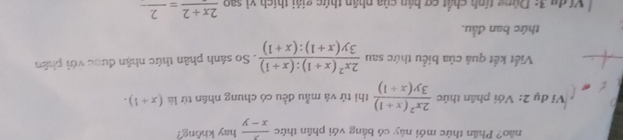 no? Phân thức mới này có bằng với phân thức  x/x-y  hay không? 
Ví dụ 2: Với phân thức  (2x^2(x+1))/3y(x+1)  thì tử và mẫu đều có chung nhân tử là (x+1). 
Viết kết quả của biểu thức sau  (2x^2(x+1):(x+1))/3y(x+1):(x+1) . So sánh phân thức nhận được với phân 
thức ban đầu. 
Ví du 3: Dùng tính chất cơ bản của phân thức giải thích vì saofrac 2x+2=frac 2