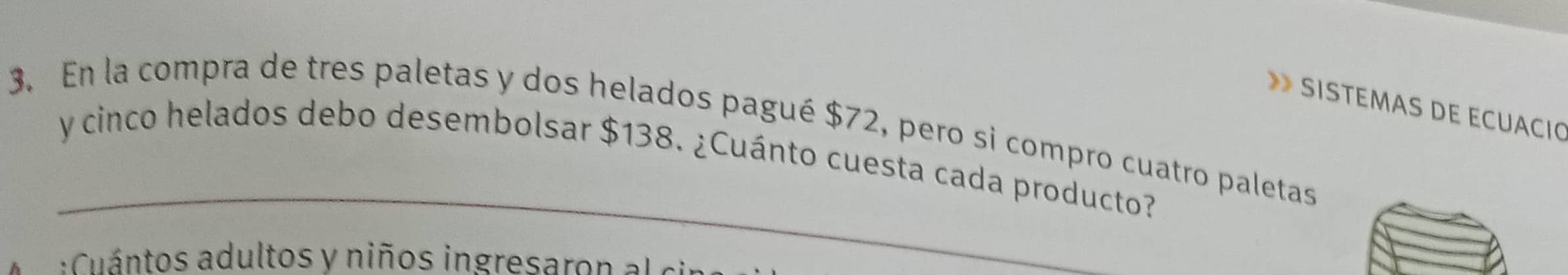 SISTÉMAS DE ECUÁCIO 
3. En la compra de tres paletas y dos helados pagué $72, pero si compro cuatro paletas 
_ 
y cinco helados debo desembolsar $138. ¿Cuánto cuesta cada producto? 
uántos adultos y niños ingresaro a