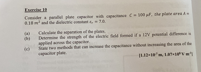 Consider a parallel plate capacitor with capacitance C=100mu F , the plate area A=
0.18m^2 and the dielectric constant varepsilon _r=7.0. 
(a) Calculate the separation of the plates. 
(b) Determine the strength of the electric field formed if a 12V potential difference is 
applied across the capacitor. 
(c) State two methods that can increase the capacitance without increasing the area of the 
capacitor plate.
[1.12* 10^(-7)m,1.07* 10^8Vm^(-1)]