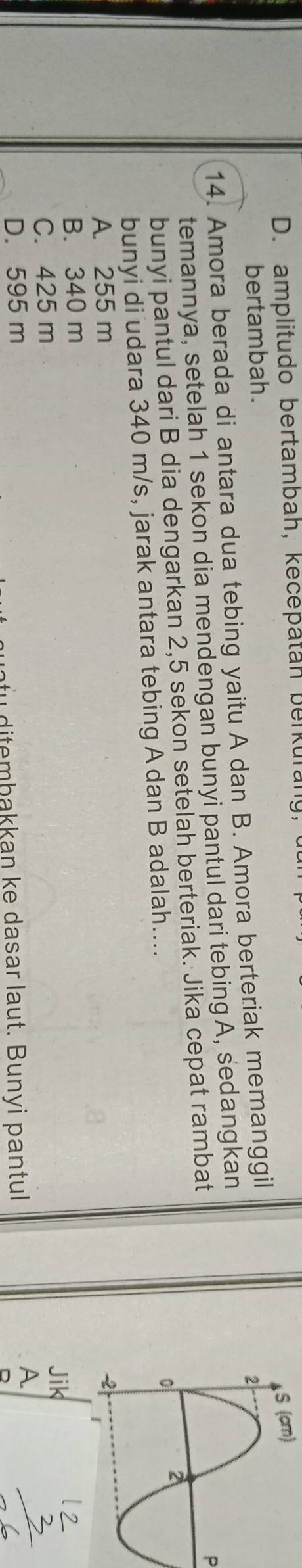 D. amplitudo bertambah, kecepatan berkurany,
bertambah.
14. Amora berada di antara dua tebing yaitu A dan B. Amora berteriak memanggil
P
temannya, setelah 1 sekon dia mendengan bunyi pantul dari tebing A, sedangkan
bunyi pantul dari B dia dengarkan 2,5 sekon setelah berteriak. Jika cepat rambat
bunyi di udara 340 m/s, jarak antara tebing A dan B adalah....
A. 255 m
B. 340 m
C. 425 m
D. 595 m
fu dite mbakkan ke dasar laut. Bunyi pantul