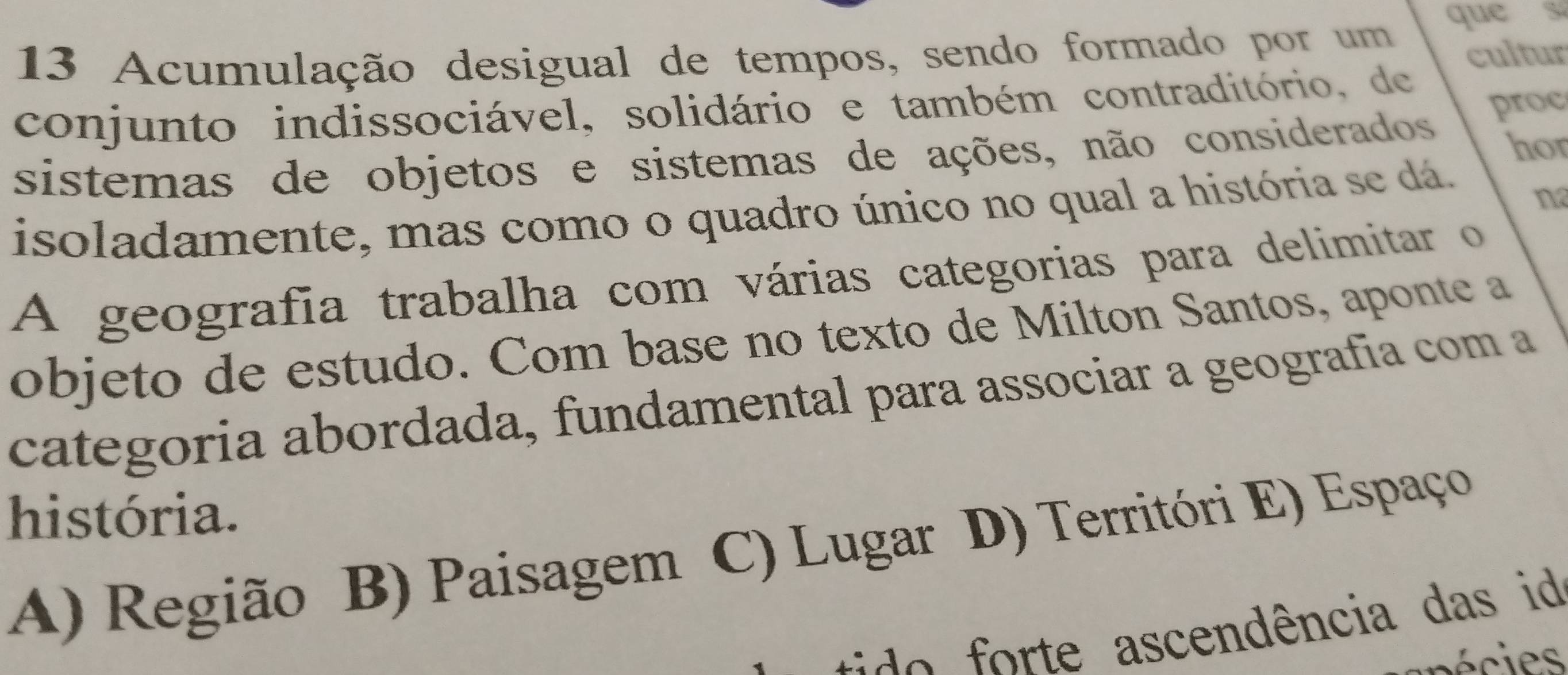 Acumulação desigual de tempos, sendo formado por um que s
conjunto indissociável, solidário e também contraditório, de cultur
sistemas de objetos e sistemas de ações, não considerados proc
hor
isoladamente, mas como o quadro único no qual a história se dá.
n
A geografia trabalha com várias categorias para delimitar o
objeto de estudo. Com base no texto de Milton Santos, aponte a
categoria abordada, fundamental para associar a geografía com a
história.
A) Região B) Paisagem C) Lugar D) Territóri E) Espaço
do te ascendência das id