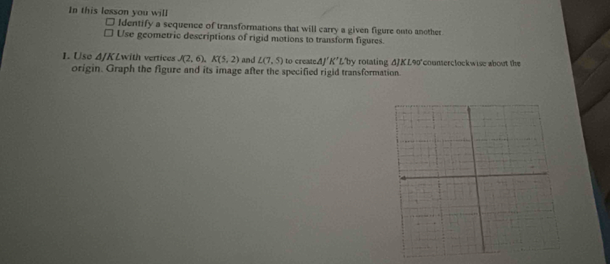 In this lesson you will 
Identify a sequence of transformations that will carry a given figure onto another 
Use geometric descriptions of rigid motions to transform figures. 
1. Use Δ/KLwith vertices J(2,6), K(5,2) and L(7,5) to create △ J'K' L' by rotating ΔJKL90°counterclockwise about the 
origin. Graph the figure and its image after the specified rigid transformation.