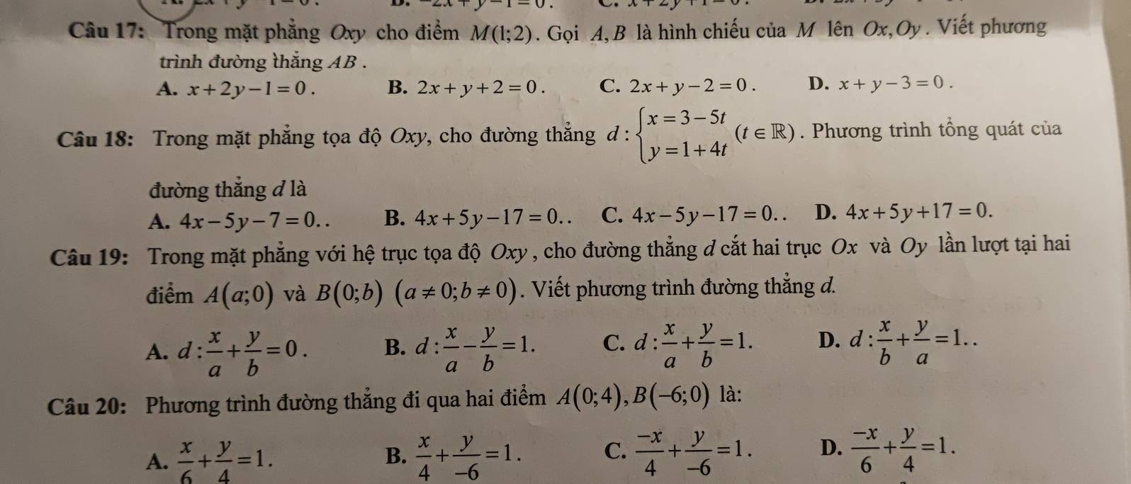 Trong mặt phẳng Oxy cho điểm M(1;2) Gọi A, B là hình chiếu của M lên Ox ,Oy . Viết phương
trình đường thắng AB .
A. x+2y-1=0. B. 2x+y+2=0. C. 2x+y-2=0. D. x+y-3=0.
Câu 18: Trong mặt phẳng tọa độ Oxy, cho đường thắng d:beginarrayl x=3-5t y=1+4tendarray. (t∈ R). Phương trình tổng quát của
đường thẳng đ là
A. 4x-5y-7=0.. B. 4x+5y-17=0.. C. 4x-5y-17=0.. D. 4x+5y+17=0.
Câu 19: Trong mặt phẳng với hệ trục tọa độ Oxy, cho đường thẳng đ cắt hai trục Ox và Oy lần lượt tại hai
điểm A(a;0) và B(0;b)(a!= 0;b!= 0). Viết phương trình đường thẳng đ.
A. d: x/a + y/b =0. B. d: x/a - y/b =1. C. d: x/a + y/b =1. D. d: x/b + y/a =1..
Câu 20: Phương trình đường thẳng đi qua hai điểm A(0;4),B(-6;0) là:
A.  x/6 + y/4 =1.  x/4 + y/-6 =1.  (-x)/4 + y/-6 =1. D.  (-x)/6 + y/4 =1.
B.
C.