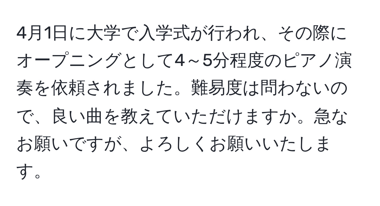 4月1日に大学で入学式が行われ、その際にオープニングとして4～5分程度のピアノ演奏を依頼されました。難易度は問わないので、良い曲を教えていただけますか。急なお願いですが、よろしくお願いいたします。