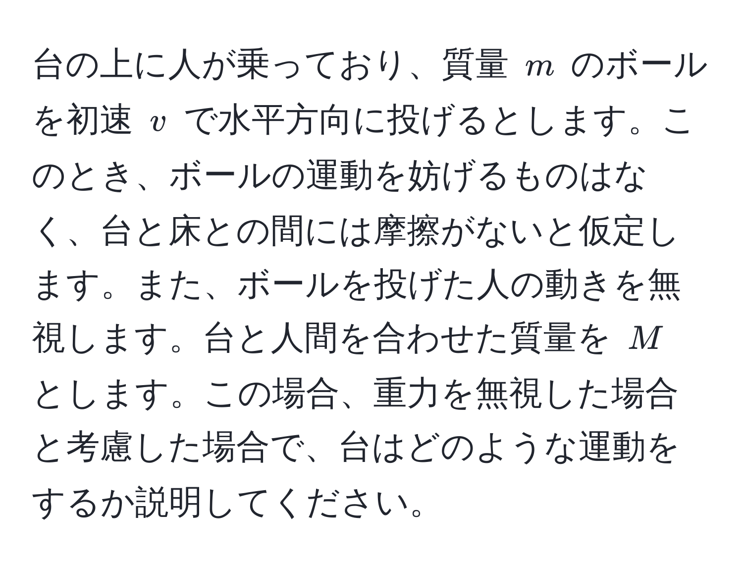 台の上に人が乗っており、質量 ( m ) のボールを初速 ( v ) で水平方向に投げるとします。このとき、ボールの運動を妨げるものはなく、台と床との間には摩擦がないと仮定します。また、ボールを投げた人の動きを無視します。台と人間を合わせた質量を ( M ) とします。この場合、重力を無視した場合と考慮した場合で、台はどのような運動をするか説明してください。