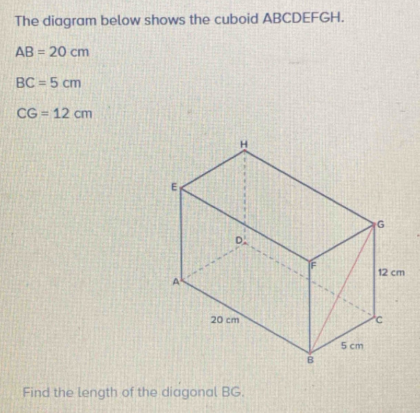 The diagram below shows the cuboid ABCDEFGH.
AB=20cm
BC=5cm
CG=12cm
Find the length of the diagonal BG.