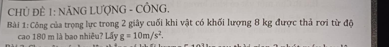 CHỦ ĐÈ 1: NĂNG LƯợNG - CÔNG. 
Bài 1:Công của trọng lực trong 2 giây cuối khi vật có khối lượng 8 kg được thả rơi từ độ 
cao 180 m là bao nhiêu? Lấy g=10m/s^2.