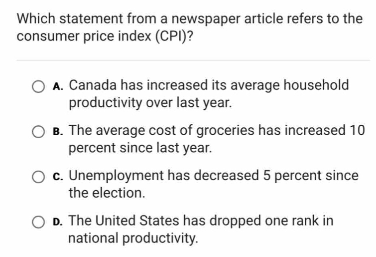 Which statement from a newspaper article refers to the
consumer price index (CPI)?
A. Canada has increased its average household
productivity over last year.
B. The average cost of groceries has increased 10
percent since last year.
c. Unemployment has decreased 5 percent since
the election.
D. The United States has dropped one rank in
national productivity.