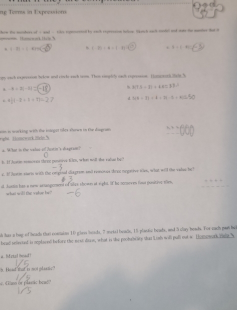 ng Terms in Expressions
Show the numbers of - and - tiles represented by each expression Selow Säutch each musdel and mat die sumber dat it
epresents. Homework Help 
a (-2)/ (-6)=(-6) b. (-2)/ 4/ (-2)=(□ ) 3+(-4)=(-3)
opy each expression helow and circle each term. Then simplify each expression. Homework Help.3
n. -8+2(-5)
b. 3(7.5+2)+4.6=3
c. 4 1/2 (-2+1+7)=27
d. 5(6+2)+4+2(-5+8)
stin is working with the integer tiles shown in the diagram
x+=(^+)^6)
right. Homework Help
a. What is the value of Justin's diagram?
b. If Justin removes three positive tiles, what will the value be?
c. If Justin starts with the original diagram and removes three negative tiles, what will the value be?
d. Justin has a new arrangement of tiles shown at right. If he removes four positive tiles,
what will the value be?
th has a bag of beads that contains 10 glass beads, 7 metal beads, 15 plastic beads, and 3 clay beads. For each part bel
bead selected is replaced before the next draw, what is the probability that Linh will pull out a: Homework Help 
a. Metal bead?
b. Bead that is not plastic?
c. Glass or plastic bead?
