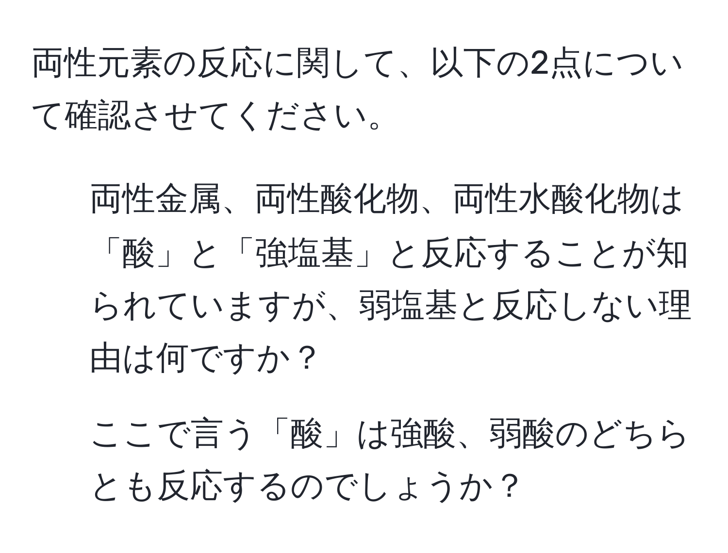 両性元素の反応に関して、以下の2点について確認させてください。  
1. 両性金属、両性酸化物、両性水酸化物は「酸」と「強塩基」と反応することが知られていますが、弱塩基と反応しない理由は何ですか？  
2. ここで言う「酸」は強酸、弱酸のどちらとも反応するのでしょうか？