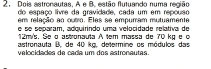 Dois astronautas, A e B, estão flutuando numa região 
do espaço livre da gravidade, cada um em repouso 
em relação ao outro. Eles se empurram mutuamente 
e se separam, adquirindo uma velocidade relativa de
12m/s. Se o astronauta A tem massa de 70 kg e c 
astronauta B, de 40 kg, determine os módulos das 
velocidades de cada um dos astronautas.