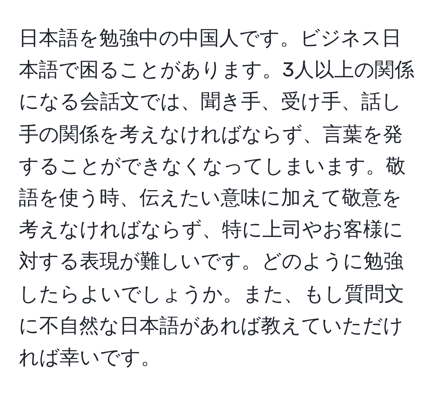 日本語を勉強中の中国人です。ビジネス日本語で困ることがあります。3人以上の関係になる会話文では、聞き手、受け手、話し手の関係を考えなければならず、言葉を発することができなくなってしまいます。敬語を使う時、伝えたい意味に加えて敬意を考えなければならず、特に上司やお客様に対する表現が難しいです。どのように勉強したらよいでしょうか。また、もし質問文に不自然な日本語があれば教えていただければ幸いです。