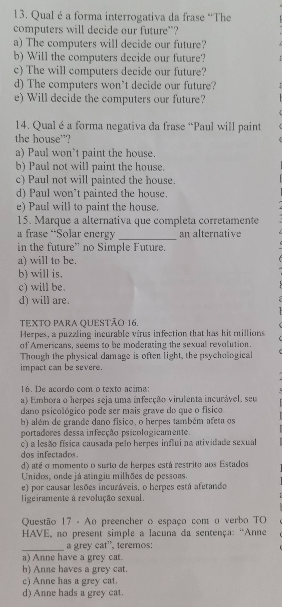 Qual é a forma interrogativa da frase “The
computers will decide our future”?
a) The computers will decide our future?
b) Will the computers decide our future?
c) The will computers decide our future?
d) The computers won’t decide our future?
e) Will decide the computers our future?
14. Qual é a forma negativa da frase “Paul will paint
the house”?
a) Paul won’t paint the house.
b) Paul not will paint the house.
c) Paul not will painted the house.
d) Paul won’t painted the house.
e) Paul will to paint the house.
15. Marque a alternativa que completa corretamente
a frase “Solar energy _an alternative
in the future” no Simple Future.
a) will to be.
b) will is.
c) will be.
d) will are.
TEXTO PARA QUESTÃO 16.
Herpes, a puzzling incurable vírus infection that has hit millions
of Americans, seems to be moderating the sexual revolution.
Though the physical damage is often light, the psychological
impact can be severe.
16. De acordo com o texto acima:
a) Embora o herpes seja uma infecção virulenta incurável, seu
dano psicológico pode ser mais grave do que o físico.
b) além de grande dano físico, o herpes também afeta os
portadores dessa infecção psicologicamente.
c) a lesão física causada pelo herpes influi na atividade sexual
dos infectados.
d) até o momento o surto de herpes está restrito aos Estados
Unidos, onde já atingiu milhões de pessoas.
e) por causar lesões incuráveis, o herpes está afetando
ligeiramente á revolução sexual.
Questão 17 - Ao preencher o espaço com o verbo TO
HAVE, no present simple a lacuna da sentença: “Anne
_a grey cat”, teremos:
a) Anne have a grey cat.
b) Anne haves a grey cat.
c) Anne has a grey cat.
d) Anne hads a grey cat.