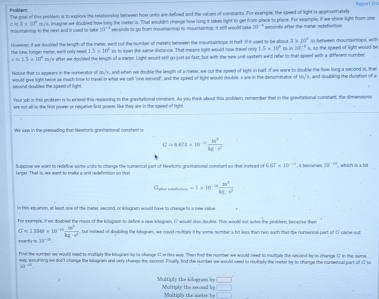 Psoblern
The goall of this prilem is to explore the retetionship between how units are-defined and the velues of constants. For exple, the speed of light is appeoximately Report Em
cN3* 10° rsu'e, Imegine we doubled how long the meter is. That wouldn't change how long it takes light to get from place to place. For example, if we shine light from one
mountaintop to the rext and it wased to take 10^(-4) seconds to go thom reouenention to mountaintop, it still would talke 28^(-circ) beconts after the mamer redefivrtion 
However, if we doulled the lenuth of the merer, wald out the number of meters berween the iountaintoos in half. If it used to be about 3* 10^2 1 tetween mountaintops, with
1.5* 10^5 ts to span lke same distance. That means light would now travel only 1.5* 10^2 120^(-4)
the new, longer meler, we'd only need  s./'s after we-doubled the length of a meter. Light would still go just as fast, but with the new unit systen weld refer to-that speed with a different number A an the speed of light would be
c=1.5* 10°
C.^1 , and when we double the leagth of a meter, we out the speed of light in half if we were to dooble the how long a second is, then
Notice that to eppears in the numesator o would give light helse as muth time to travel in what we call 'one secord", and the speed of light would double a are in the denominator of 16/'s, and doubling the duration of a
secont-doubles the speed of light.
Your job in this probkem is to extend this ressoning to the granntational constent. As you think about this prublem, remember that in the grasitational constant, the dimensions
ere not all on the fest pewer or negative first power, like they are in the speed of light.
We suw in the preneading that Newtor's graexitational constant is
C=6.624* 10^(-11) m^3/kg· m^2 
Suppose we want to redefine some unita to change the numerical part of Newton's gravitational constant so that insteed of 6.67* 10^(-14)
larger. That is, we want to make a unit recefinition so that , it becomes 30^(-12) which is a bit
Gater mutarrcótio =1* 10^(-10) w^3/kc· r^2 
In this esquation, an least one of the meter; second, or kilogram would have to change to a new value
For enemple, if we doubled the mass of the kilogram to define a new kilogrin, ( would alss couble. This would not sobe the peobler, bene se then
G=1.3ke* 10^(-12) 10^3/kg· x^3  , but iscead of dookling the kilogrem, we could rulriply it by some number a bit leas than heo such that the numerical part of C cane out
happrox 36^(-10).
Fut the number we would need to multiply the klogan ty is ohange 6 in this eay. Then find the number we would need to mwlliply the secand by to chenge 17 in the seme
wey, sexruming we don't change the kiloguen and orly rhenge the second. Finally, find the number we would seed to roultiply the meker ty to rhange the nurserical part of dI to
a^(100)
□
Multiply the kilogram by Multiply the ascond by □
Multiply the meter b ()