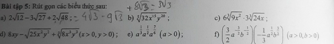 Bài tập 5: Rút gọn các biểu thức sau: 
a) 2sqrt(12)-3sqrt(27)+2sqrt(48) b) sqrt[5](32x^(15)y^(20)); c) 6sqrt[3](9x^2)· 3sqrt[3](24x); 
d) 8xy-sqrt(25x^2y^2)+sqrt[3](8x^3y^3)(x>0,y>0); e) a^(frac 1)3a^(frac 1)2a^(frac 7)6(a>0); f) ( 3/2 a^(-frac 3)2b^(-frac 1)2)(- 1/3 a^(frac 1)2b^(frac 3)2)(a>0,b>0)