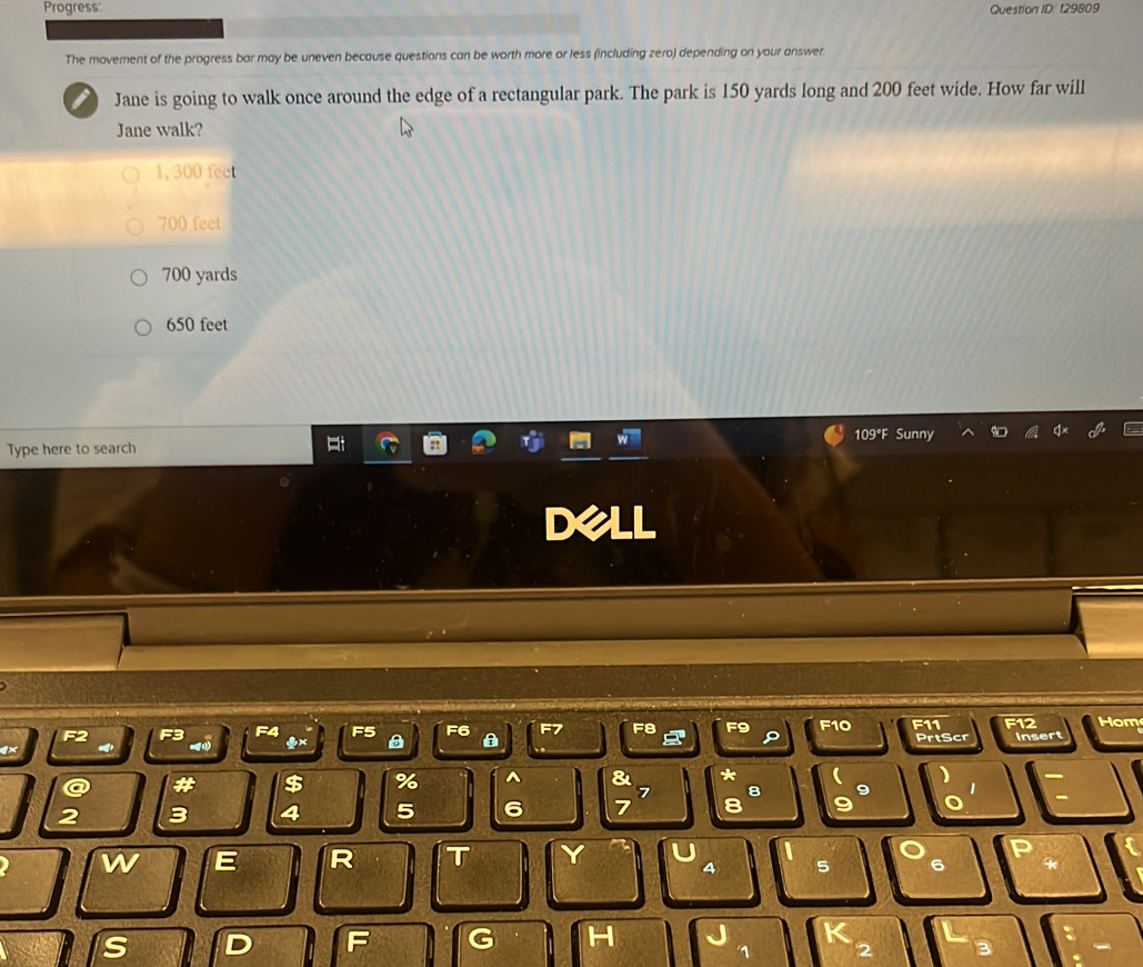 Progress: Question ID: 129809
The movement of the progress bar may be uneven because questions can be worth more or less (including zero) depending on your answer.
I Jane is going to walk once around the edge of a rectangular park. The park is 150 yards long and 200 feet wide. How far will
Jane walk?
1, 300 fee
700 feet
700 yards
650 feet
Type here to search 109°F Sunny
D
F3 F4 F5 F6 a F7 F8 F9 E1 o F11 F12 Hom
PrtScr insert
)
# $ % ^ & *  9 '
7 8
3 4 5 6 7 8
-
w E R T Y D
A 5 6
s D F G H
1 2 3