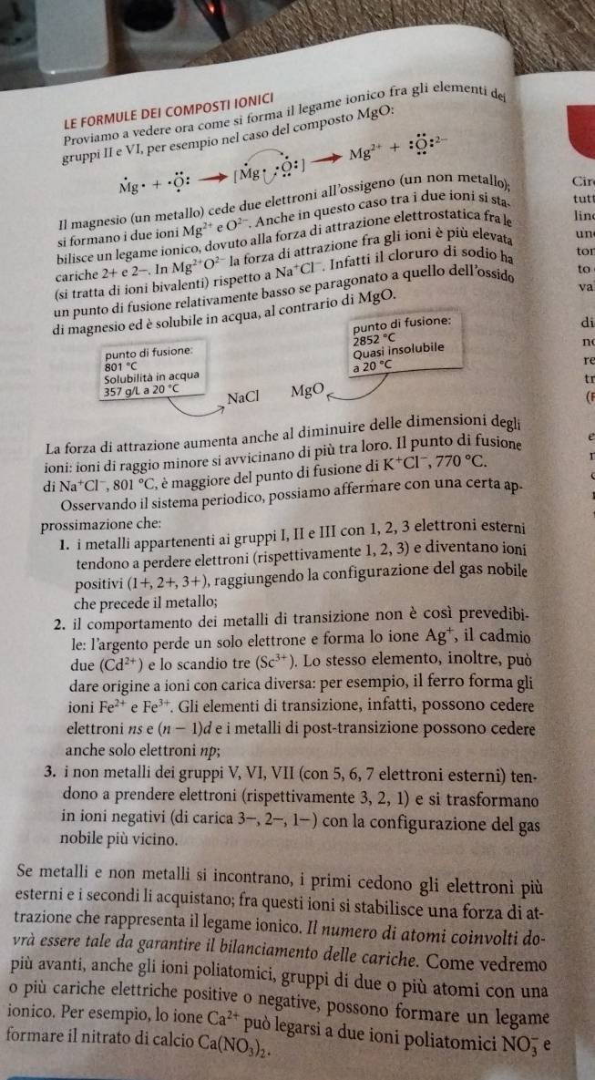 LE FORMULE DEI COMPOSTI IONICI
Proviamo a vedere ora come si forma il legame ionico fra glí elementi de
gruppi II e VI, per esempio nel caso del composto MgO:
dot Mg· +dot O:to [vector Mg· hat O:] to Mg^(2+)+O_+^to :Oz^(2-)
Il magnesio (un metallo) cede due elettroni all’ossigeno (un non metallo) Cin
si formano i due ioni Mg^(2+)eO^(2-). Anche in questo caso tra i due ioni si sta tutt
bilisce un legame ionico, dovuto alla forza di attrazione elettrostática fra l lin
cariche  Infatti il cloruro di sódio ha tor
(si tratta di ioni bivalenti) rispetto a 2+e2-.InMg^(2+)O^(2-)la forza di attrazione fra gli ioni è più elevata
un
Na^+Cl
un punto di fusione relativamente basso se paragonato a quello dell’ossido to
di magnesio ed è solubile in acqua, al contrario di MgO.
va
punto di fusione:
di
punto di fusione: 2852°C
Qu asi insolubile
n
Solubilità in acqua 801°C
a20°C
re
tr
357 g/L a 20°C NaCl MgO (F
La forza di attrazione aumenta anche al diminuire delle dimensioni degli
ioni: ioni di raggio minore si avvicinano di più tra loro. Il punto di fusione
di Na^+Cl^-,801°C , maggiore del punto di fusione di K^+Cl^-,770°C.
Osservando il sistema periodico, possiamo affermare con una certa ap.
prossimazione che:
1. i metalli appartenenti ai gruppi I, II e III con 1, 2, 3 elettroni esterni
tendono a perdere elettroni (rispettivamente 1, 2, 3) e diventano ioni
positivi (1+,2+,3+) 0, raggiungendo la configurazione del gas nobile
che precede il metallo;
2. il comportamento dei metalli di transizione non è così prevedibi-
le: l’argento perde un solo elettrone e forma lo ione Ag^+ , il cadmio
due (Cd^(2+)) e lo scandio tre (Sc^(3+)). Lo stesso elemento, inoltre, puòó
dare origine a ioni con carica diversa: per esempio, il ferro forma gli
ioni Fe^(2+) e Fe^3 *. Gli elementi di transizione, infatti, possono cedere
elettroni ns e (n-1) d e i metalli di post-transizione possono cedere
anche solo elettroni np;
3. i non metalli dei gruppi V, VI, VII (con 5, 6, 7 elettroni esterni) ten-
dono a prendere elettroni (rispettivamente 3,2 2, 1) e si trasformano
in ioni negativi (di carica 3-,2-,1-) con la configurazione del gas
nobile più vicino.
Se metalli e non metalli si incontrano, i primi cedono gli elettroni più
esterni e i secondi li acquistano; fra questi ioni si stabilisce una forza di at-
trazione che rappresenta il legame ionico. Il numero di atomi coinvolti do-
vrà essere tale da garantire il bilanciamento delle cariche. Come vedremo
più avanti, anche gli ioni poliatomici, gruppi di due o più atomi con una
o più cariche elettriche positive o negative, possono formare un legame
ionico. Per esempio, lo ione Ca^(2+) può legarsi a due ioni poliatomici NO_3^(- e
formare il nitrato di calcio Ca(NO_3))_2.