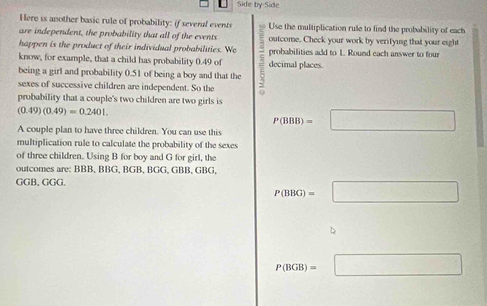 Side by Side 
Here is another basic rule of probability: if several events Use the multiplication rule to find the probability of each 
are independent, the probability that all of the events outcome. Check your work by verifying that your eight 
happen is the product of their individual probabilities. We probabilities add to L. Round each answer to four 
know, for example, that a child has probability 0.49 of decimal places. 
being a girl and probability 0.51 of being a boy and that the 
sexes of successive children are independent. So the 
probability that a couple's two children are two girls is
(0.49)(0.49)=0.2401. 
A couple plan to have three children. You can use this
P(BBB)=□
multiplication rule to calculate the probability of the sexes 
of three children. Using B for boy and G for girl, the 
outcomes are: BBB, BBG, BGB, BGG, GBB, GBG,
GGB 、 GGG.
P(BBG)=□
P(BGB)=□