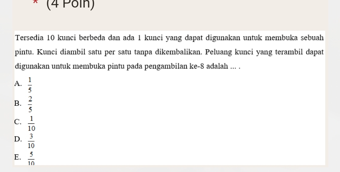 (4 Pöln)
Tersedia 10 kunci berbeda dan ada 1 kunci yang dapat digunakan untuk membuka sebuah
pintu. Kunci diambil satu per satu tanpa dikembalikan. Peluang kunci yang terambil dapat
digunakan untuk membuka pintu pada pengambilan ke -8 adalah ... .
A.  1/5 
B.  2/5 
C.  1/10 
D.  3/10 
E.  5/10 