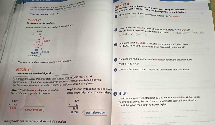 Explore different wrys to understand how to find a product using
CONNECT IT
the starldard algorithn for mulriplying multy dight whole number
Now you will use the problem from the previous page to help you understand
how to connect partial products to the standard algorithm for multiplication.
Find the product 1, 429* 42
Where do you see multiplying by ones and by tens in the first Mdet is?
MODEL IT
You can use partial products.
You can record each partial product in a separate row.
Look at the second Model It. How do the partial products 18, 40, 800, and 2.000
relate to the first step of the standard algorithm model?
beginarrayr 1.1 * 0.25 hline 60 when 240 whenc hline 40404004000endarray and 40,000 relate to the second step of the standard algorithm model?
Look at the second Model It. How do the partial products 360, 800, 16,000,
Now you can add the partial products to find the product.
Complete the multiplication in each Model It by adding the partial products.
What is 1,429* 42? _
MODEL IT  Compare the partial products model and the standard algorithm model.
You can use the standard algorithm.
An algorithm is a set of routine steps used to solve problems, With the standard
algorithm for multiplication, you multiply by place value, regrouping and adding as you
go. You record the sum of the partial products for each place value in a single row.
Step 1: Multiply by ones. Regroup as needed. Step 2: Multiply by tens. Regroup as need
Record the partial product in one row. Record the partial product in a second row 6 REFLECT
Look back at your Try it, strategies by classmates, and Model its. Which models
beginarrayr 1,429 * 42 hline 2,858endarray or strategies do you like best for understanding the standard algorithm for
multiplying two multi-digit numbers? Explain.
_
partial product beginarrayr 1.11 * 429 hline 2.83 hline +37140 hline endarray partial product_
Now you can add the partial products to find the product.
_