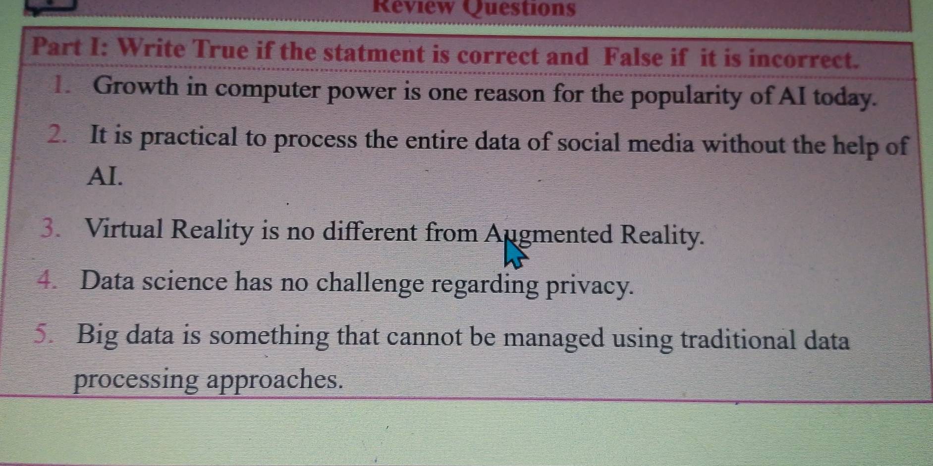 Review Questions 
Part I: Write True if the statment is correct and False if it is incorrect. 
1. Growth in computer power is one reason for the popularity of AI today. 
2. It is practical to process the entire data of social media without the help of 
AI. 
3. Virtual Reality is no different from Augmented Reality. 
4. Data science has no challenge regarding privacy. 
5. Big data is something that cannot be managed using traditional data 
processing approaches.