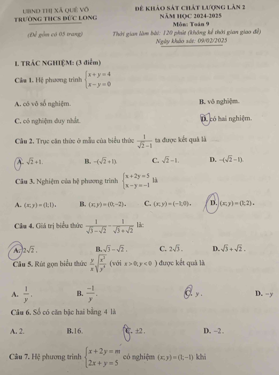 UBND thị Xã QUÊ Võ để khảo sát chát lượng làn 2
TRưỜNG THCS ĐỨC LONG NăM HỌC 2024-2025
Môn: Toán 9
(Để gồm có 05 trang)  Thời gian làm bài: 120 phút (không kể thời gian giao đề)
Ngày khảo sát: 09/02/2025
1. TRÁC NGHIỆM: (3 điểm)
Câu 1. Hệ phương trình beginarrayl x+y=4 x-y=0endarray.
A. có vô số nghiệm. B. vô nghiệm.
C. có nghiệm duy nhất. D. có hai nghiệm.
Câu 2. Trục căn thức ở mẫu của biểu thức  1/sqrt(2)-1  ta được kết quả là
A. sqrt(2)+1. B. -(sqrt(2)+1). C. sqrt(2)-1. D. -(sqrt(2)-1).
Câu 3. Nghiệm của hệ phương trình beginarrayl x+2y=5 x-y=-1endarray. là
A. (x;y)=(1;1). B. (x;y)=(0;-2). C. (x;y)=(-1;0). D. (x;y)=(1;2).
Câu 4. Giá trị biểu thức  1/sqrt(3)-sqrt(2) - 1/sqrt(3)+sqrt(2)  là:
B.
A. |2sqrt(2). sqrt(3)-sqrt(2). C. 2sqrt(3). D. sqrt(3)+sqrt(2).
Câu 5. Rút gọn biểu thức  y/x sqrt(frac x^2)y^4 (với x>0;y<0) được kết quả là
B.
A.  1/y .  (-1)/y . . y. D. -y
Câu 6. Số có căn bậc hai bằng 4 là
A. 2. B.16. C. ±2 . D. -2.
Câu 7. Hệ phương trình beginarrayl x+2y=m 2x+y=5endarray. có nghiệm (x;y)=(1;-1) khi