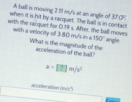 A ball is moving 2.11 m/s at an angle of 37. 
when it is hit by a racquet. The ball is in contact 
with the racquet for 0.19 s. After, the ball moves 
with a velocity of 3.80 m/s in a 150° angle. 
What is the magnitude of the 
acceleration of the ball?
a=[?]m/s^2
acceleration (m/s^2)