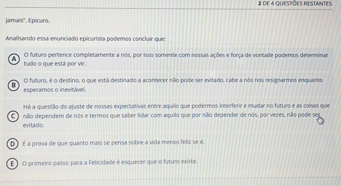 DE 4 QUeStÕes REStANtes
jamais". Epicuro.
Analisando essa enunciado epicurista podemos concluir que:
A O futuro pertence completamente a nós, por isso somente com nossas ações e força de vontade podemos determinar
tudo o que está por vir.
B O futuro, é o destino, o que está destinado a acontecer não pode ser evitado, cabe a nós nos resignarmos enquanto
esperamos o inevitável.
Há a questão do ajuste de nossas expectativas entre aquilo que podermos interferir e mudar no futuro e as coisas que
C o não dependem de nós e termos que saber lidar com aquilo que por não depender de nós, por vezes, não pode ser
evitado.
D É a prova de que quanto mais se pensa sobre a vida menos feliz se é.
E O primeiro passo para a Felicidade é esquecer que o futuro existe.