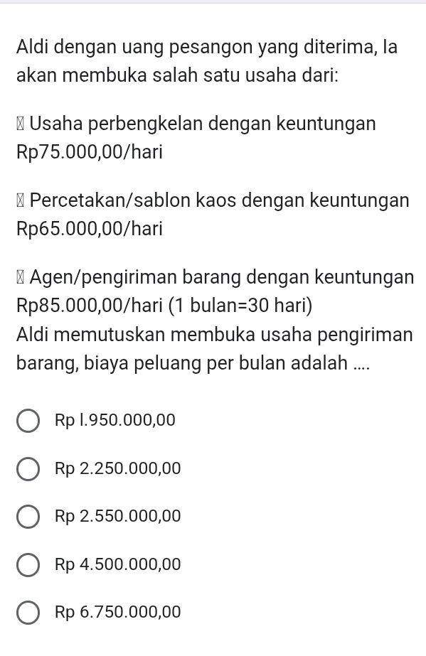 Aldi dengan uang pesangon yang diterima, la
akan membuka salah satu usaha dari:
# Usaha perbengkelan dengan keuntungan
Rp75.000,00/hari
⊥ Percetakan/sablon kaos dengan keuntungan
Rp65.000,00/hari
# Agen/pengiriman barang dengan keuntungan
Rp85.000,00/hari (1 bulan =30 hari)
Aldi memutuskan membuka usaha pengiriman
barang, biaya peluang per bulan adalah ....
Rp 1.950.000,00
Rp 2.250.000,00
Rp 2.550.000,00
Rp 4.500.000,00
Rp 6.750.000,00