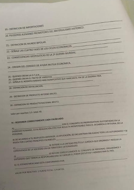 19.- DEFINICION DE IMPORTACIONES 
20.-FILOSOFOS ALEMANES PROMOTORES DEL MATERIALISMO HISTORICO. 
_ 
1.- DEFINICION DE MUNDO BIPOLAR 
_ 
_ 
22 - SEñALE LAS CUATRO FASEs de lOs CICLOS ECONOMICOS. 
23. - CONSECUENCIAS GEOPOLITICAS DE La 2^8 GUE IRA MUNDIAL 
_ 
_ 
24. - OHIGEN DEL CONSEJO DE AYUDA MUTUA ECONOMICA 
25.- QUIENES CREAN LA O.T.A.N 26.- QUIENES CREAN EL PACTO DE VARSOVIA, 
_ 
27- SEñALa el AcontEciMieNto mas significativo que marcan el fin de la guerra fria. 
_ 
28 - DEHNICION DE DEVALLACION. 
_ 
29.- DEFINICION DE PRODUCTO INTERNO BALTO 
_ 
30 - DEFINICION DE PRODUCTO NACIONAL BRUTo. 
Valor por reactivo: 1.5 total 45 
IV.- RESPONDA CORRECTAMENTE CADA ENUNCIADO. 
SON El CONIUNTD DE PREKROGATIVAS SUSTENTADAS En la 
DignIDaD HUMANa, CuYa REAlizAción EfEctiva rEsulTa InDispenSABle PaRa EI DesArROLLO INTEgral de la FERSONAL 
5) de acuerdo a tu respuesta anterior, la aplicación, se encuentran obligadas toos las autoridades y se 
RUGEN POR CUATRO PRINCIPIOS ESCRBELOS 
conViVENcia de la sociedad en un territórió deteRMinado. se refere a la entidad folítica y jurídica que organiza y regula la 
se refière especif caMente al coniunto de personas; orgaNSmos y 
_ 
entidades que tienen la responsabilidad de Eiercer el poder ejecutivo y admnistrar el país 
EJ El EsTAdO MEXICANO ESTA cONFORMADO por. 
VALOR POR REACTIVO: I PUNTO TOTAL: 5 PUNTOS