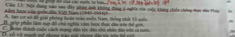 đoộc sự gup đờ cua các nước tư bản.
Cầu 13: Nội đung nào sau đây phản ánh không dúng ý nghĩa của cuộc kháng chiến chống thực dân Pháp
Xâm lược của quân dân Việt Nam (1945-1954)?
A. tạo cơ sở đế giải phóng hoàn toàn miền Nam, thống nhất Tổ quốc.
Bộ góp phần lâm sụp đổ chủ nghĩa xâm lược thực dân trên thế giới.
C. hoàn thành cuộc cách mạng dân tộc dân chủ nhân dân trên cả nước.
D. có vũ manh mẽ phong trào giải phóng dân tộc trên thể giới.