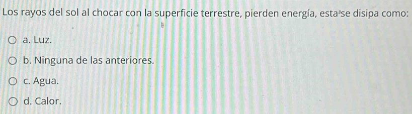 Los rayos del sol al chocar con la superficie terrestre, pierden energía, esta se disipa como:
a. Luz.
b. Ninguna de las anteriores.
c. Agua.
d. Calor.