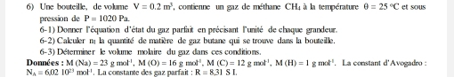 Une bouteille, de volume V=0.2m^3 , contienne un gaz de méthane , CH_4 à la température θ =25°C et sous 
pression de P=1020Pa. 
6-1) Donner l'équation d'état du gaz parfait en précisant l'unité de chaque grandeur 
6-2) Calculer n la quantité de matière de gaz butane qui se trouve dans la bouteille. 
6-3) Déterminer le volume molaire du gaz dans ces conditions. 
Donné s:M(Na)=23gmol^(-1), M(O)=16gmol^(-1), M(C)=12gmol^(-1), M(H)=1gmol^(-1) La constant d'Avogadro :
N_A=6.0210^(23)mol^(-1). La constante des gaz parfait : R=831SI