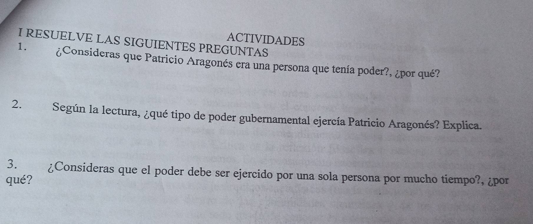 ACTIVIDADES 
I RESUELVE LAS SIGUIENTES PREGUNTAS 
1. ¿Consideras que Patricio Aragonés era una persona que tenía poder?, ¿por qué? 
2. Según la lectura, ¿qué tipo de poder gubernamental ejercía Patricio Aragonés? Explica. 
3. ¿Consideras que el poder debe ser ejercido por una sola persona por mucho tiempo?, ¿por 
qué?