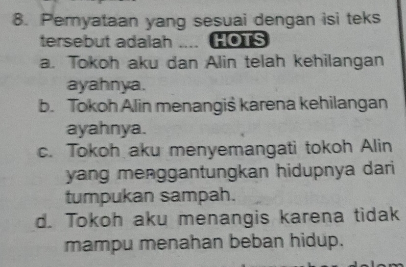 Pemyataan yang sesuai dengan isi teks
tersebut adalah .... HOTS
a. Tokoh aku dan Alin telah kehilangan
ayahnya.
b. Tokoh Alin menangiś karena kehilangan
ayahnya.
c. Tokoh aku menyemangati tokoh Alin
yang menggantungkan hidupnya dari 
tumpukan sampah.
d. Tokoh aku menangis karena tidak
mampu menahan beban hidup.