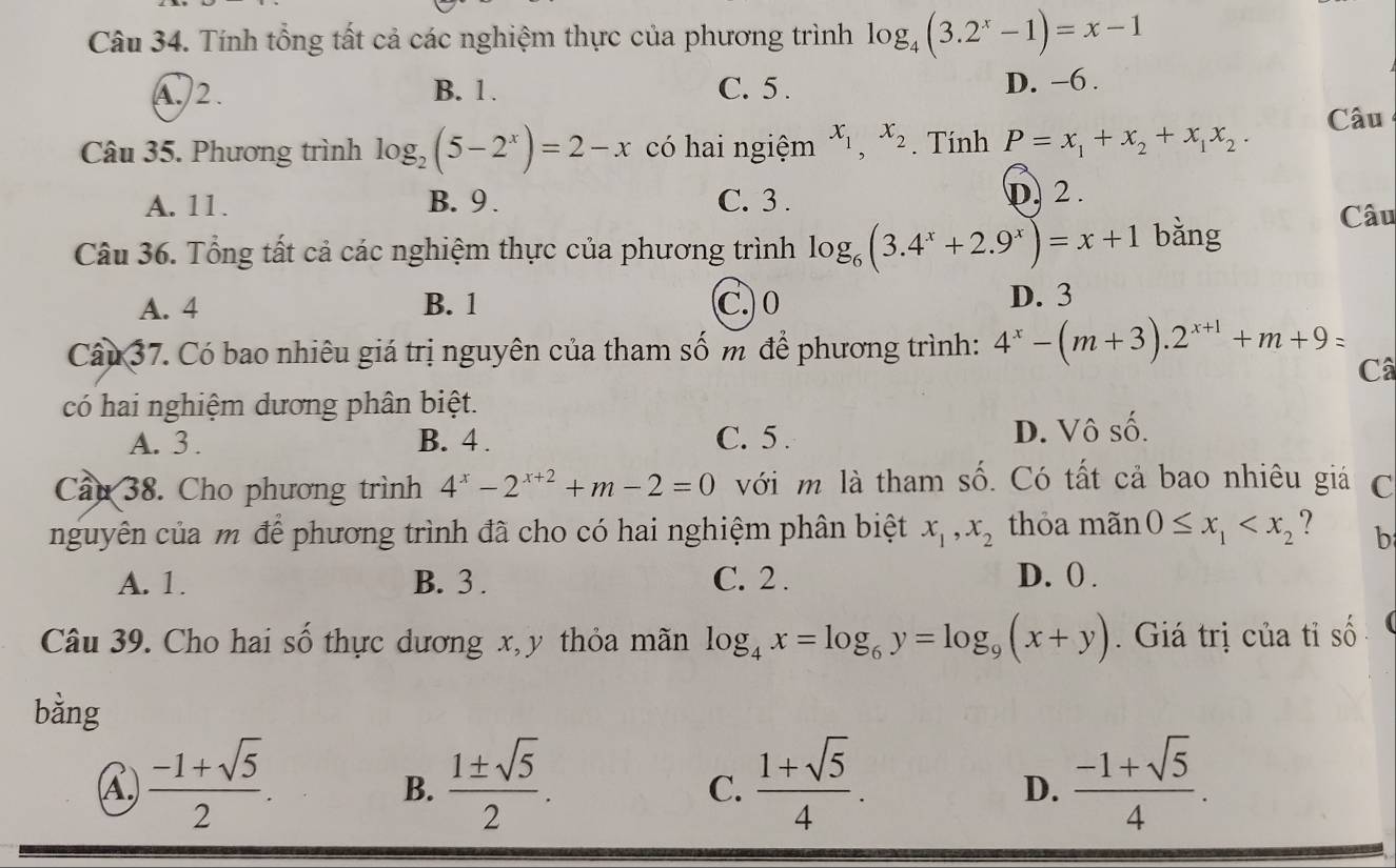 Tính tổng tất cả các nghiệm thực của phương trình log _4(3.2^x-1)=x-1
A.)2. B. 1 . C. 5 . D. -6 .
Câu
Câu 35. Phương trình log _2(5-2^x)=2-x có hai ngiệm x_1,x_2. Tính P=x_1+x_2+x_1x_2.
A. 11. B. 9 . C. 3 . D. 2 .
Câu 36. Tổng tất cả các nghiệm thực của phương trình log _6(3.4^x+2.9^x)=x+1 bǎng
Câu
A. 4 B. 1 C. 0 D. 3
Câu 37. Có bao nhiêu giá trị nguyên của tham số m để phương trình: 4^x-(m+3).2^(x+1)+m+9=
Câ
có hai nghiệm dương phân biệt.
A. 3 . B. 4 . C. 5 . D. Vô số.
Cầu 38. Cho phương trình 4^x-2^(x+2)+m-2=0 với m là tham số. Có tất cả bao nhiêu giá C
nguyên của m để phương trình đã cho có hai nghiệm phân biệt x_1,x_2 thỏa mãn 0≤ x_1 b
A. 1. B. 3 . C. 2 . D. () .
Câu 39. Cho hai số thực dương x, y thỏa mãn log _4x=log _6y=log _9(x+y).  Giá trị của tỉ số 
bằng
A.  (-1+sqrt(5))/2 .  1± sqrt(5)/2 .  (1+sqrt(5))/4 .  (-1+sqrt(5))/4 .
B.
C.
D.