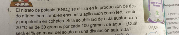 nitrato d Pstaio 
1. El nitrato de potasio (KNO_3) se utiliza en la producción de áci- Graale Respuesta 
do nítrico, pero también encuentra aplicación como fertilizante El perm 
y propelente en cohetes. Si la solubilidad de esta sustancia a enérgico
20°C es de 30 gramos por cada 100 gramos de agua. ¿Cuál tratamie 
será el % en masa del soluto en una disolución saturada? CH_2OH un litro 
H cantida