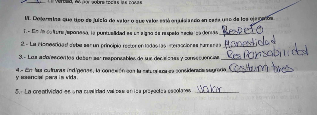 La verdad, es por sobre todas las cosas. 
III. Determina que tipo de juicio de valor o que valor está enjuiciando en cada uno de los ejemplos. 
1.- En la cultura japonesa, la puntualidad es un signo de respeto hacia los demás_ 
2.- La Honestidad debe ser un principio rector en todas las interacciones humanas_ 
3.- Los adolescentes deben ser responsables de sus decisiones y consecuencias_ 
4.- En las culturas indígenas, la conexión con la naturaleza es considerada sagrada_ 
y esencial para la vida. 
5.- La creatividad es una cualidad valiosa en los proyectos escolares_