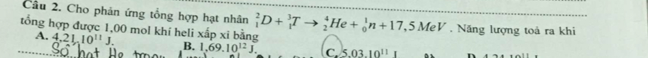 Cầu 2. Cho phản ứng tổng hợp hạt nhân
tổng hợp được 1,00 mol khí heli xấp xi bằng _1^(2D+_1^3Tto _2^4He+_0^1n+17,5MeV. Năng lượng toả ra khi
A. 4, 21, 10^11)J. B. 1,69.10^(12)J. C 5.03.10^(11)