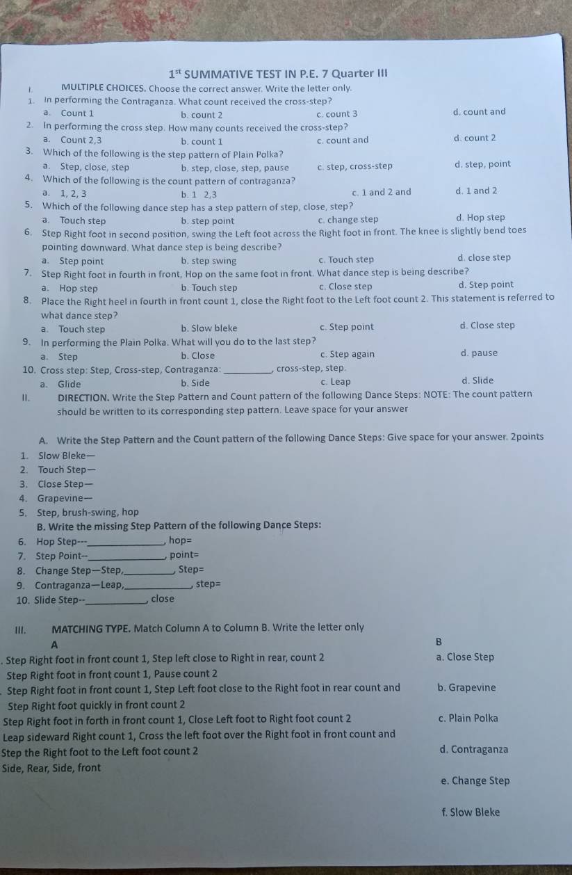 1^(st) SUMMATIVE TEST IN P.E. 7 Quarter III
L MULTIPLE CHOICES. Choose the correct answer. Write the letter only.
1. In performing the Contraganza. What count received the cross-step?
a. Count 1 b. count 2 c. count 3 d. count and
2. In performing the cross step. How many counts received the cross-step?
a. Count 2,3 b. count 1 c. count and d. count 2
3. Which of the following is the step pattern of Plain Polka?
a. Step, close, step b. step, close, step, pause c. step, cross-step d. step, point
4. Which of the following is the count pattern of contraganza?
a. 1, 2, 3 b. 1 2,3 c. 1 and 2 and d. 1 and 2
5. Which of the following dance step has a step pattern of step, close, step?
a. Touch step b. step point c. change step d. Hop step
6. Step Right foot in second position, swing the Left foot across the Right foot in front. The knee is slightly bend toes
pointing downward. What dance step is being describe?
a. Step point b. step swing c. Touch step d. close step
7. Step Right foot in fourth in front, Hop on the same foot in front. What dance step is being describe?
a. Hop step b. Touch step c. Close step d. Step point
8. Place the Right heel in fourth in front count 1, close the Right foot to the Left foot count 2. This statement is referred to
what dance step?
a Touch step b. Slow bleke c. Step point d. Close step
9. In performing the Plain Polka. What will you do to the last step?
a. Step b. Close c. Step again d. pause
10. Cross step: Step, Cross-step, Contraganza:_ , cross-step, step.
a. Glide b. Side c. Leap d. Slide
II. DIRECTION. Write the Step Pattern and Count pattern of the following Dance Steps: NOTE: The count pattern
should be written to its corresponding step pattern. Leave space for your answer
A. Write the Step Pattern and the Count pattern of the following Dance Steps: Give space for your answer. 2points
1. Slow Bleke—
2. Touch Step
3. Close Step
4. Grapevine--
5. Step, brush-swing, hop
B. Write the missing Step Pattern of the following Dance Steps:
6. Hop Step---_ hop=
7. Step Point--_ point=
8. Change Step—Step _ Step=
9. Contraganza—Leap, _ step=
10. Slide Step-- _, close
III. MATCHING TYPE. Match Column A to Column B. Write the letter only
A
B
. Step Right foot in front count 1, Step left close to Right in rear, count 2 a. Close Step
Step Right foot in front count 1, Pause count 2
Step Right foot in front count 1, Step Left foot close to the Right foot in rear count and b. Grapevine
Step Right foot quickly in front count 2
Step Right foot in forth in front count 1, Close Left foot to Right foot count 2 c. Plain Polka
Leap sideward Right count 1, Cross the left foot over the Right foot in front count and
Step the Right foot to the Left foot count 2 d. Contraganza
Side, Rear, Side, front
e. Change Step
f. Slow Bleke