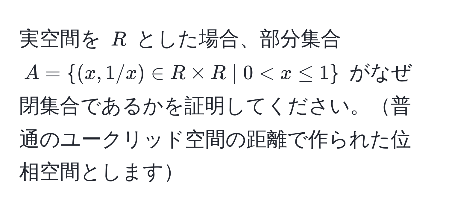 実空間を $R$ とした場合、部分集合 $A = (x, 1/x) ∈ R * R | 0 < x ≤ 1$ がなぜ閉集合であるかを証明してください。普通のユークリッド空間の距離で作られた位相空間とします