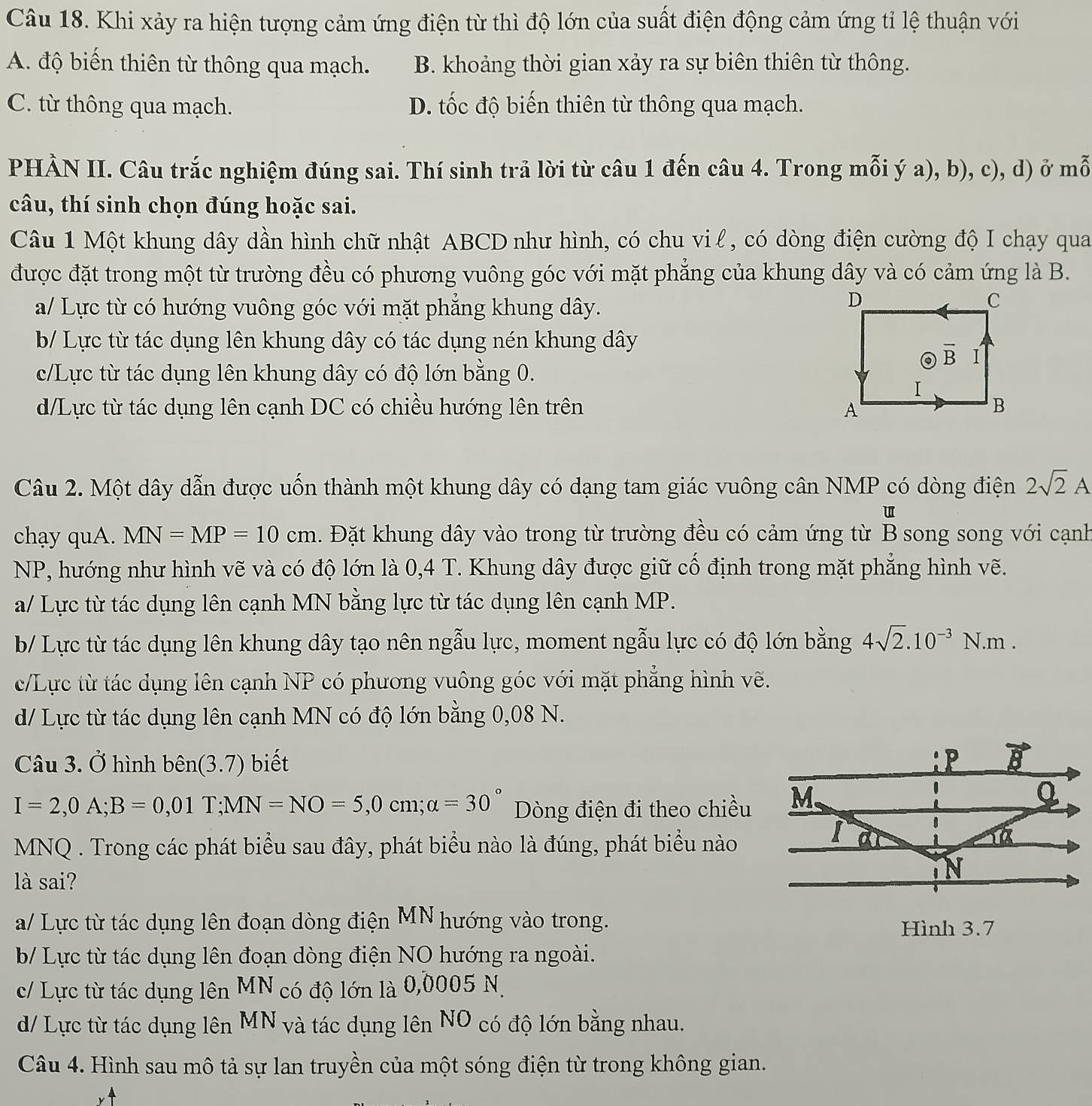 Khi xảy ra hiện tượng cảm ứng điện từ thì độ lớn của suất điện động cảm ứng tỉ lệ thuận với
A. độ biến thiên từ thông qua mạch. B. khoảng thời gian xảy ra sự biên thiên từ thông.
C. từ thông qua mạch. D. tốc độ biến thiên từ thông qua mạch.
PHẢN II. Câu trắc nghiệm đúng sai. Thí sinh trả lời từ câu 1 đến câu 4. Trong mỗi ý a), b), c), d) ở mỗ
câu, thí sinh chọn đúng hoặc sai.
Câu 1 Một khung dây dần hình chữ nhật ABCD như hình, có chu vi l, có dòng điện cường độ I chạy qua
được đặt trong một từ trường đều có phương vuông góc với mặt phẳng của khung dây và có cảm ứng là B.
a/ Lực từ có hướng vuông góc với mặt phẳng khung dây.
b/ Lực từ tác dụng lên khung dây có tác dụng nén khung dây
c/Lực từ tác dụng lên khung dây có độ lớn bằng 0.
d/Lực từ tác dụng lên cạnh DC có chiều hướng lên trên 
Câu 2. Một dây dẫn được uốn thành một khung dây có dạng tam giác vuông cân NMP có dòng điện 2sqrt(2)A
u
chạy quA. MN=MP=10cm. Đặt khung dây vào trong từ trường đều có cảm ứng từ B song song với cạnh
NP, hướng như hình vẽ và có độ lớn là 0,4 T. Khung dây được giữ cố định trong mặt phẳng hình vẽ.
a/ Lực từ tác dụng lên cạnh MN bằng lực từ tác dụng lên cạnh MP.
b/ Lực từ tác dụng lên khung dây tạo nên ngẫu lực, moment ngẫu lực có độ lớn bằng 4sqrt(2).10^(-3)N.m.
c/Lực từ tác dụng lên cạnh NP có phương vuông góc với mặt phẳng hình vẽ.
d/ Lực từ tác dụng lên cạnh MN có độ lớn bằng 0,08 N.
Câu 3. Ở hình bhat en(3.7) biết
I=2,0A;B=0,01T;MN=NO=5,0cm;alpha =30° Dòng điện đi theo chiều
MNQ . Trong các phát biểu sau đây, phát biểu nào là đúng, phát biểu nào
là sai?
a/ Lực từ tác dụng lên đoạn dòng điện MN hướng vào trong. Hình 3.7
b/ Lực từ tác dụng lên đoạn dòng điện NO hướng ra ngoài.
c/ Lực từ tác dụng lên MN có độ lớn là 0,0005 N.
d/ Lực từ tác dụng lên MN và tác dụng lên NO có độ lớn bằng nhau.
Câu 4. Hình sau mô tả sự lan truyền của một sóng điện từ trong không gian.