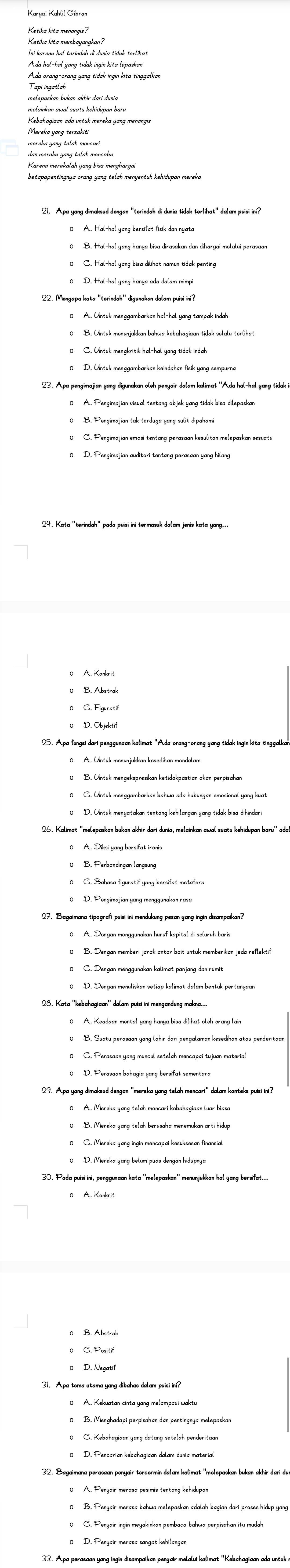 Ketika kita menangis?
Ada orang-orang yang tidak ingin kita tinggalkan
Kebahagiaan ada untuk mereka yang menangi
betapapentingnya orang yang telah menyentuh kehidupan mereka 
0 D. Pengimajian auditori tentang perasaan yang hilang
24. Kata 'terindah' pada puisi ini termasuk dalam jenis kata yang...
26. Kalimat 'melepaskan bukan akhir dari dunia, melainkan awal suatu kehidupan baru'' ada
29. Apa yang dimaksud dengan ''mereka yang telah mencari'' dalam konteks puisi ini?
0 A. Mereka yang telah mencari kebahagiaan luar biasa
30. Pada puisi ini, penggunaan kata 'melepaskan' menunjukkan hal yang bersifat...
33. Apa perasaan yang ingin disampaikan penyair melalui kalimat '''Kebahagiaan ada untuk