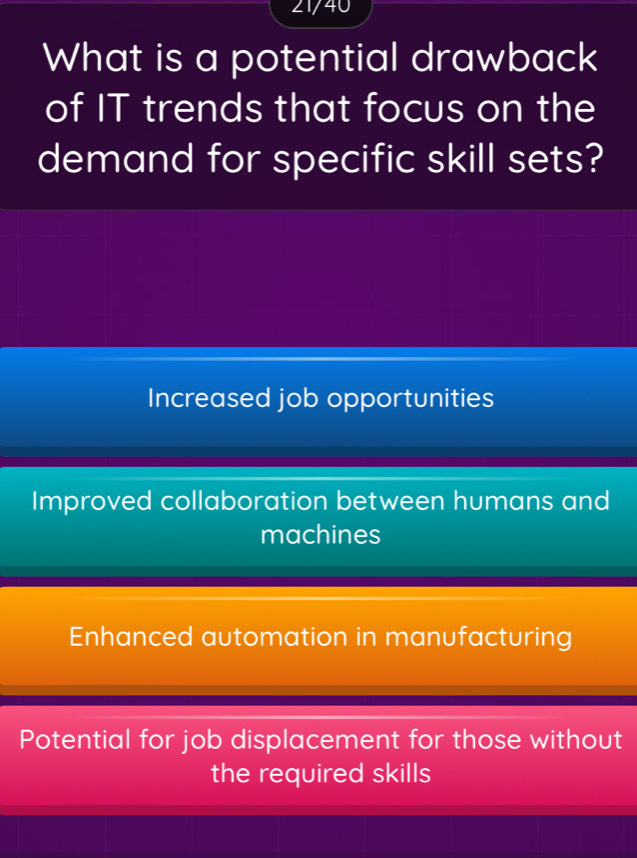 21/40
What is a potential drawback
of IT trends that focus on the
demand for specific skill sets?
Increased job opportunities
Improved collaboration between humans and
machines
Enhanced automation in manufacturing
Potential for job displacement for those without
the required skills