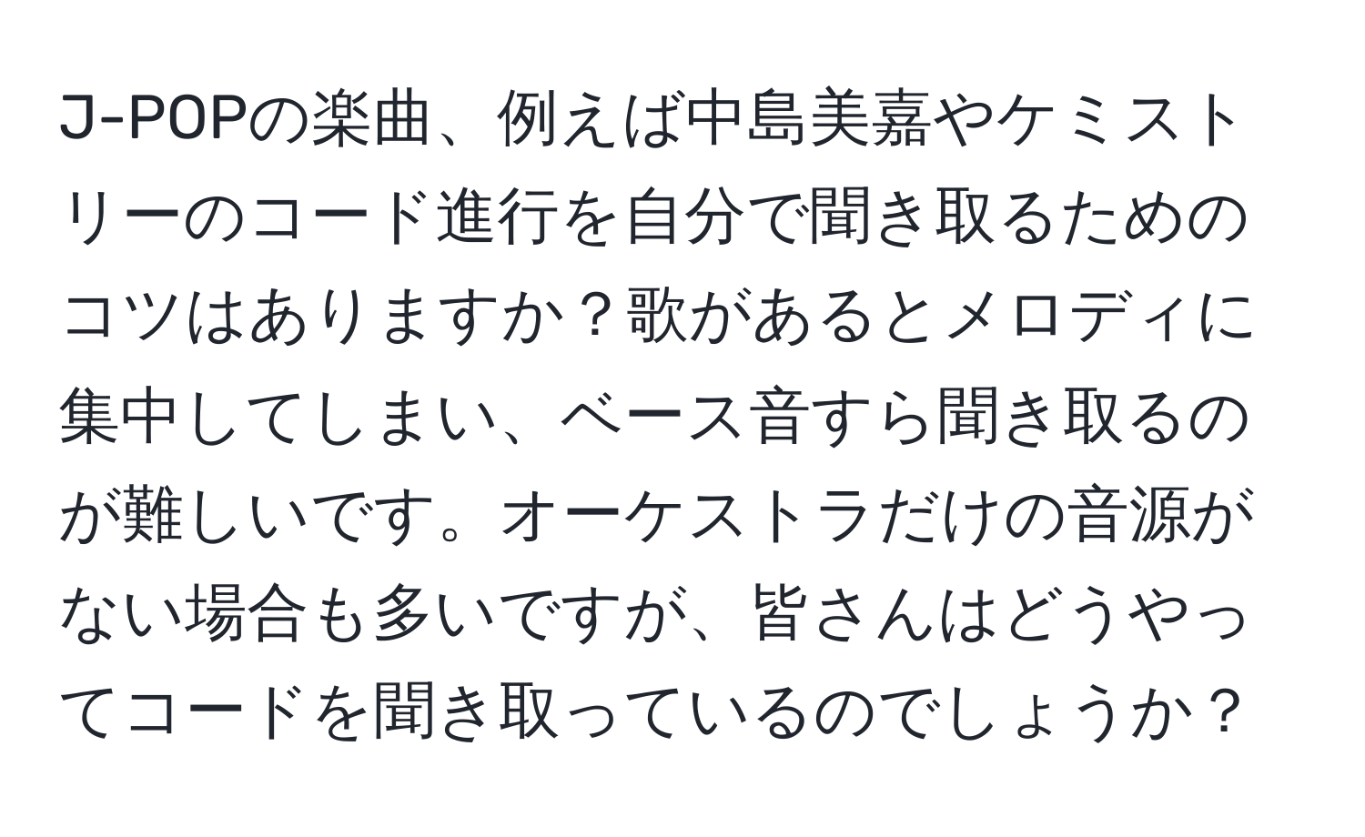 J-POPの楽曲、例えば中島美嘉やケミストリーのコード進行を自分で聞き取るためのコツはありますか？歌があるとメロディに集中してしまい、ベース音すら聞き取るのが難しいです。オーケストラだけの音源がない場合も多いですが、皆さんはどうやってコードを聞き取っているのでしょうか？