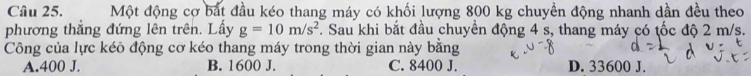 Một động cợ bắt đầu kéo thang máy có khối lượng 800 kg chuyền động nhanh dần đều theo
phương thẳng đứng lên trên. Lấy g=10m/s^2. Sau khi bắt đầu chuyển động 4 s, thang máy có tốc độ 2 m/s.
Công của lực kéõ động cơ kéo thang máy trong thời gian này bằng
A. 400 J. B. 1600 J. C. 8400 J. D. 33600 J.