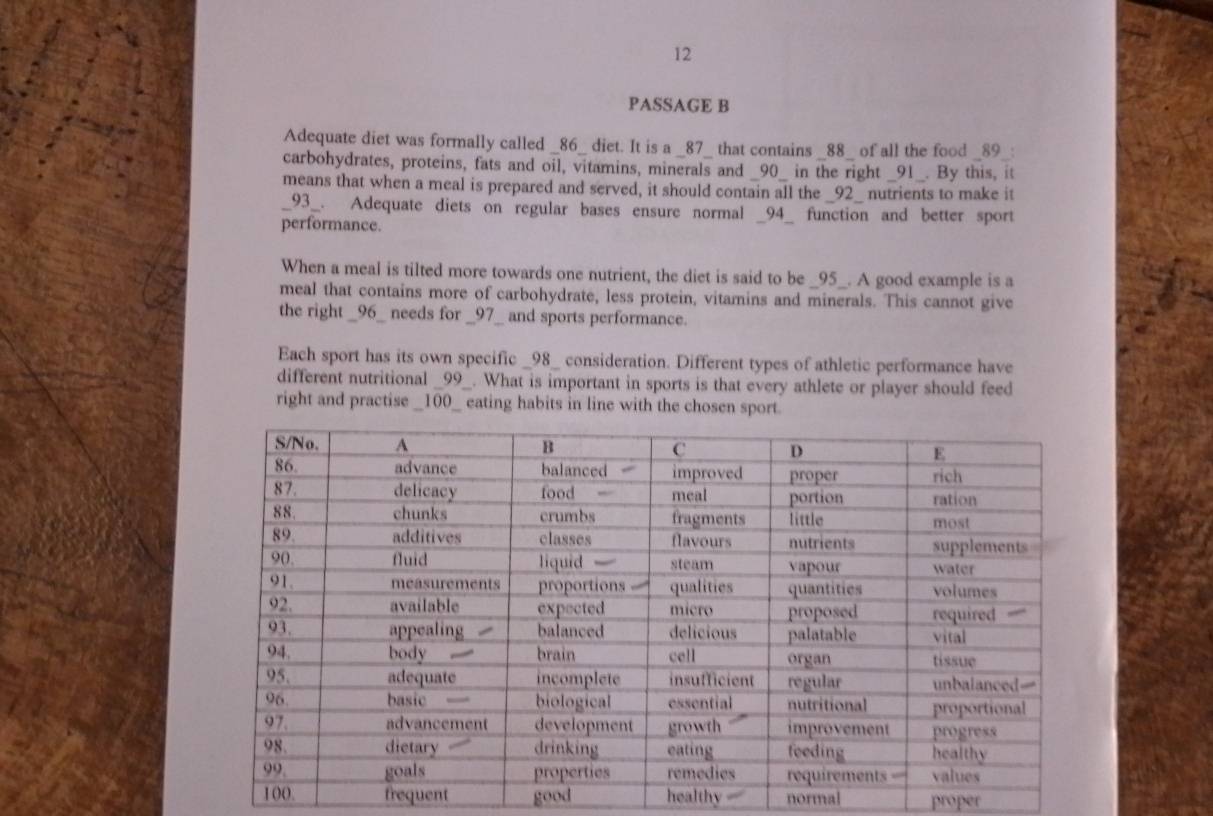 PASSAGE B
Adequate diet was formally called _ 86 _ diet. It is a _ 87 _ that contains _ 88 _ of all the food _ 89.
carbohydrates, proteins, fats and oil, vitamins, minerals and _ 90 _ in the right _ 91 _. By this, it
means that when a meal is prepared and served, it should contain all the _ 92 _ nutrients to make it
_ 93 _. Adequate diets on regular bases ensure normal _ 94 _ function and better sport
performance.
When a meal is tilted more towards one nutrient, the diet is said to be _ 95 _. A good example is a
meal that contains more of carbohydrate, less protein, vitamins and minerals. This cannot give
the right _ 96 _ needs for _ 97 _ and sports performance.
Each sport has its own specific _ 98 _ consideration. Different types of athletic performance have
different nutritional _ 99 _. What is important in sports is that every athlete or player should feed
right and practise _ 100 _ eating habits in line with the chosen sport.
frequent good healthy normal proper